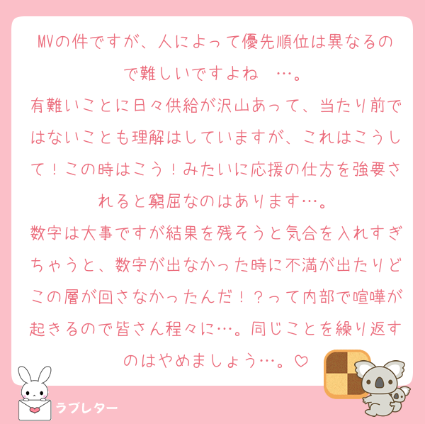MVの件ですが、人によって優先順位は異なるので難しいですよね〜…。
有難いことに日々供給が沢山あって、当たり前ではないことも理解はしていますが、これはこうして！この時はこう！みたいに応援の仕方を強要されると窮屈なのはあります…。
数字は大事ですが結果を残そうと気合を入れすぎちゃうと、数字が出なかった時に不満が出たりどこの層が回さなかったんだ！？って内部で喧嘩が起きるので皆さん程々に…。同じことを繰り返すのはやめましょう…。