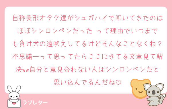 自称美形オタク達がシュガハイで叩いてきたのはほぼシンロンペンだった‼️って理由でいつまでも負け犬の遠吠えしてるけどそんなことなくね？不思議ーって思ってたらここにきてる文章見て解決ww自分と意見合わない人はシンロンペンだと思い込んでるんだね