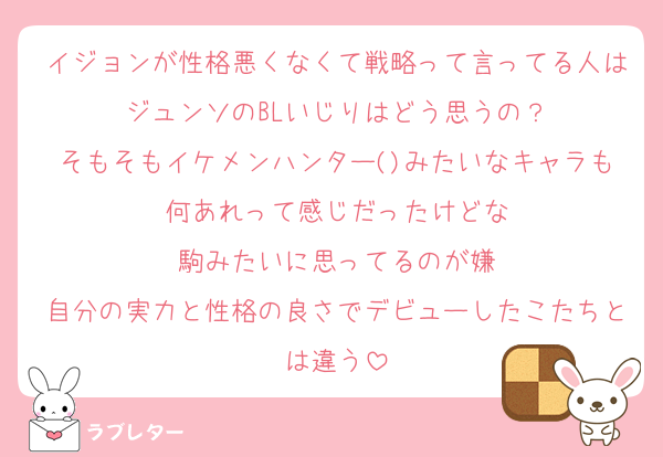 イジョンが性格悪くなくて戦略って言ってる人はジュンソのBLいじりはどう思うの？
そもそもイケメンハンター()みたいなキャラも何あれって感じだったけどな
駒みたいに思ってるのが嫌
自分の実力と性格の良さでデビューしたこたちとは違う