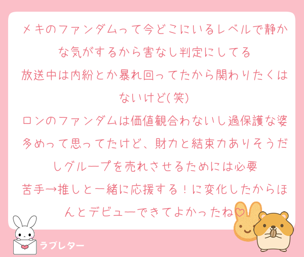 メキのファンダムって今どこにいるレベルで静かな気がするから害なし判定にしてる
放送中は内紛とか暴れ回ってたから関わりたくはないけど(笑)
ロンのファンダムは価値観合わないし過保護な婆多めって思ってたけど、財力と結束力ありそうだしグループを売れさせるためには必要
苦手→推しと一緒に応援する！に変化したからほんとデビューできてよかったね