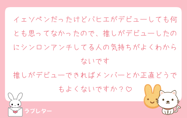 イェソペンだったけどバヒエがデビューしても何とも思ってなかったので、推しがデビューしたのにシンロンアンチしてる人の気持ちがよくわからないです
推しがデビューできればメンバーとか正直どうでもよくないですか？