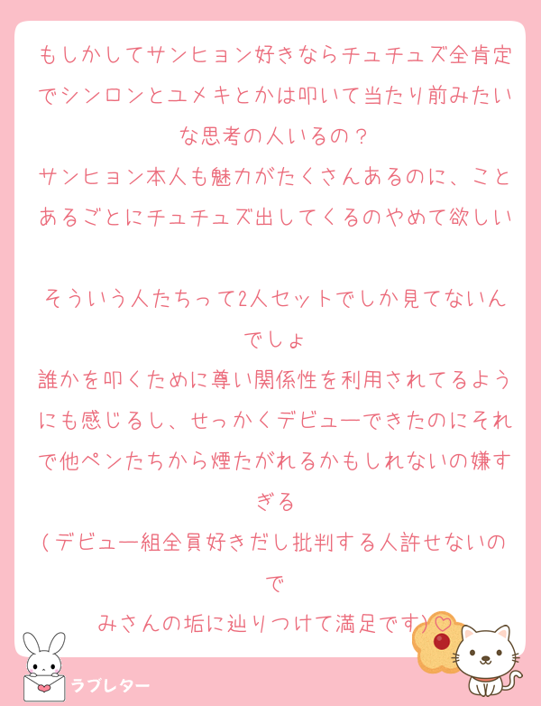 もしかしてサンヒョン好きならチュチュズ全肯定でシンロンとユメキとかは叩いて当たり前みたいな思考の人いるの？
サンヒョン本人も魅力がたくさんあるのに、ことあるごとにチュチュズ出してくるのやめて欲しい
そういう人たちって2人セットでしか見てないんでしょ
誰かを叩くために尊い関係性を利用されてるようにも感じるし、せっかくデビューできたのにそれで他ペンたちから煙たがれるかもしれないの嫌すぎる
(デビュー組全員好きだし批判する人許せないので
みさんの垢に辿りつけて満足です)