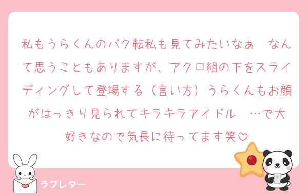 私もうらくんのバク転私も見てみたいなぁ〜なんて思うこともありますが、アクロ組の下をスライディングして登場する（言い方）うらくんもお顔がはっきり見られてキラキラアイドル♡♡…で大好きなので気長に待ってます笑