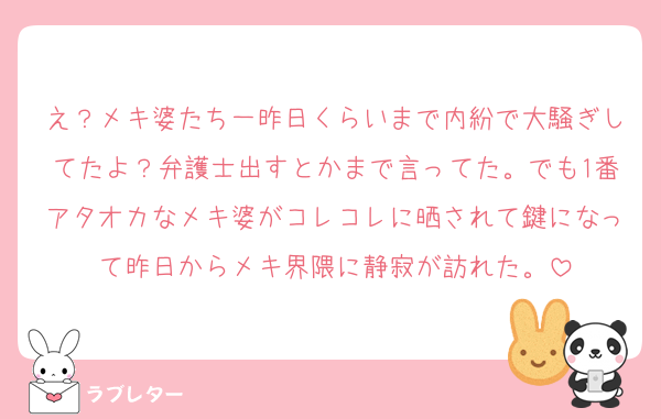 え？メキ婆たち一昨日くらいまで内紛で大騒ぎしてたよ？弁護士出すとかまで言ってた。でも1番アタオカなメキ婆がコレコレに晒されて鍵になって昨日からメキ界隈に静寂が訪れた。