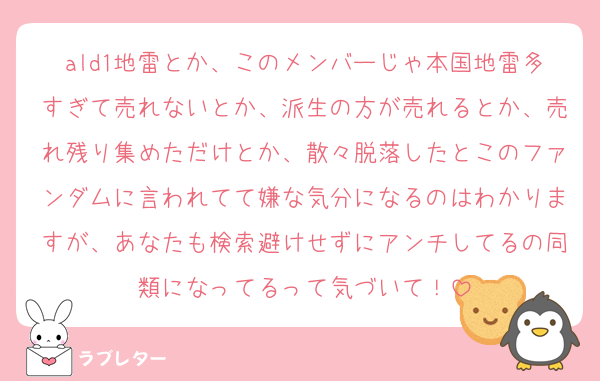 ald1地雷とか、このメンバーじゃ本国地雷多すぎて売れないとか、派生の方が売れるとか、売れ残り集めただけとか、散々脱落したとこのファンダムに言われてて嫌な気分になるのはわかりますが、あなたも検索避けせずにアンチしてるの同類になってるって気づいて！