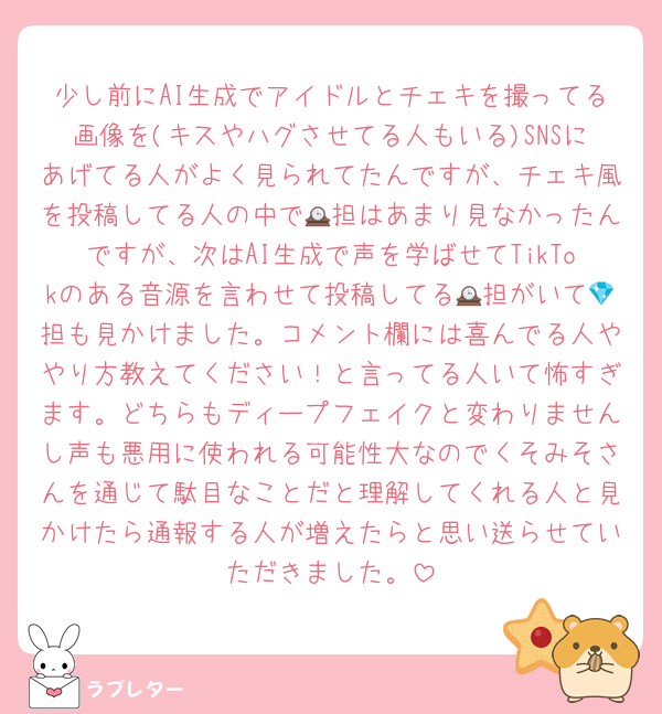 少し前にAI生成でアイドルとチェキを撮ってる画像を(キスやハグさせてる人もいる)SNSにあげてる人がよく見られてたんですが、チェキ風を投稿してる人の中で🕰担はあまり見なかったんですが、次はAI生成で声を学ばせてTikTokのある音源を言わせて投稿してる🕰担がいて💎担も見かけました。コメント欄には喜んでる人ややり方教えてください！と言ってる人いて怖すぎます。どちらもディープフェイクと変わりませんし声も悪用に使われる可能性大なのでくそみそさんを通じて駄目なことだと理解してくれる人と見かけたら通報する人が増えたらと思い送らせていただきました。