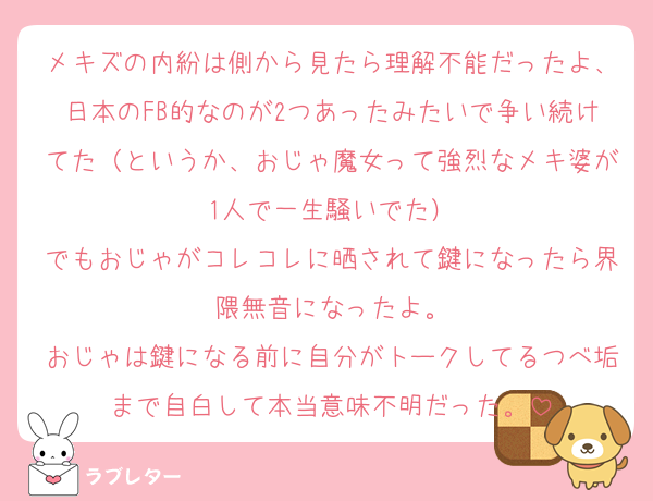 メキズの内紛は側から見たら理解不能だったよ、日本のFB的なのが2つあったみたいで争い続けてた（というか、おじゃ魔女って強烈なメキ婆が1人で一生騒いでた）
でもおじゃがコレコレに晒されて鍵になったら界隈無音になったよ。
おじゃは鍵になる前に自分がトークしてるつべ垢まで自白して本当意味不明だった。