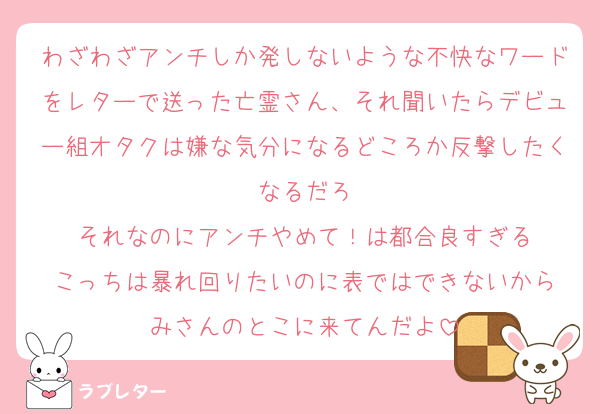 わざわざアンチしか発しないような不快なワードをレターで送った亡霊さん、それ聞いたらデビュー組オタクは嫌な気分になるどころか反撃したくなるだろ
それなのにアンチやめて！は都合良すぎる
こっちは暴れ回りたいのに表ではできないから
みさんのとこに来てんだよ