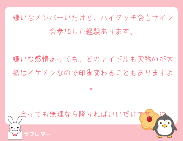 嫌いなメンバーいたけど、ハイタッチ会もサイン会参加した経験あります。

嫌いな感情あっても、どのアイドルも実物のが大抵はイケメンなので印象変わることもありますよ。

会っても無理なら降りればいいだけです。