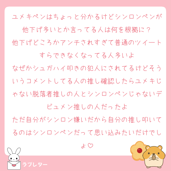 ユメキペンはちょっと分かるけどシンロンペンが他下げ多いとか言ってる人は何を根拠に？
他下げどころかアンチされすぎて普通のツイートすらできなくなってる人多いよ
なぜかシュガハイ叩きの犯人にされてるけどそういうコメントしてる人の推し確認したらユメキじゃない脱落者推しの人とシンロンペンじゃないデビュメン推しの人だったよ
ただ自分がシンロン嫌いだから自分の推し叩いてるのはシンロンペンだって思い込みたいだけでしょ