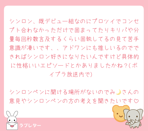 シンロン、既デビュー組なのにプロツイでコンセプト合わなかっただけで固まってたりキリパや分量毎回秒数言及するくらい固執してるの見て苦手意識が凄いです、、アドワンにも推しいるのでできればシンロン好きになりたいんですけど具体的に性格いいエピソードとかありましたかね？(ボイプラ放送内で)

シンロンペンに聞ける場所がないのでみ🌙さんの意見やシンロンペンの方の考えを聞きたいです