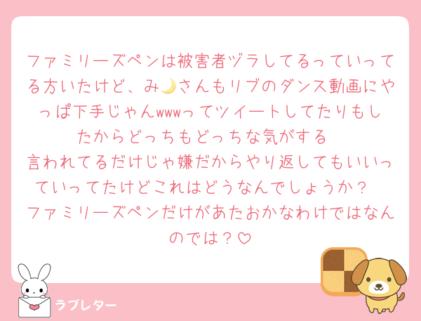 ファミリーズペンは被害者ヅラしてるっていってる方いたけど、み🌙さんもリブのダンス動画にやっぱ下手じゃんwwwってツイートしてたりもしたからどっちもどっちな気がする
言われてるだけじゃ嫌だからやり返してもいいっていってたけどこれはどうなんでしょうか？
ファミリーズペンだけがあたおかなわけではなんのでは？