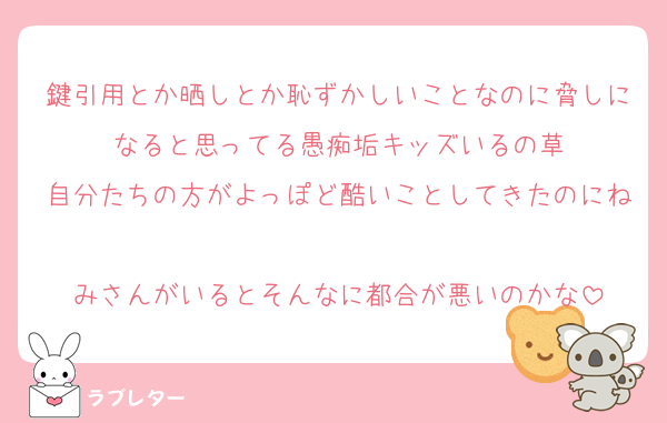 鍵引用とか晒しとか恥ずかしいことなのに脅しになると思ってる愚痴垢キッズいるの草
自分たちの方がよっぽど酷いことしてきたのにね
みさんがいるとそんなに都合が悪いのかな