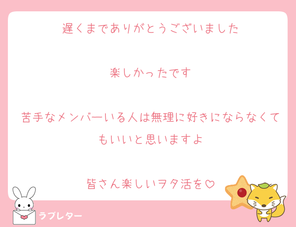 遅くまでありがとうございました

楽しかったです

苦手なメンバーいる人は無理に好きにならなくてもいいと思いますよ

皆さん楽しいヲタ活を