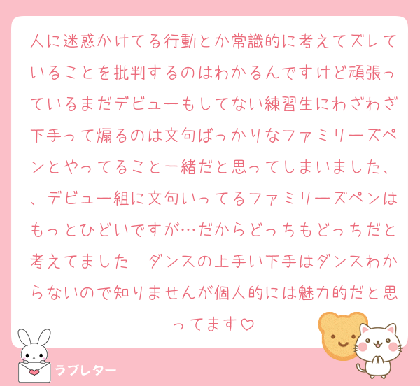 人に迷惑かけてる行動とか常識的に考えてズレていることを批判するのはわかるんですけど頑張っているまだデビューもしてない練習生にわざわざ下手って煽るのは文句ばっかりなファミリーズペンとやってること一緒だと思ってしまいました、、デビュー組に文句いってるファミリーズペンはもっとひどいですが…だからどっちもどっちだと考えてました　ダンスの上手い下手はダンスわからないので知りませんが個人的には魅力的だと思ってます