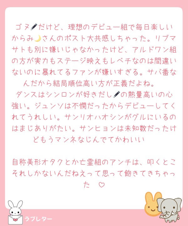 ゴヌ🖋️だけど、理想のデビュー組で毎日楽しいからみ🌙さんのポスト大共感しちゃった。リブマサトも別に嫌いじゃなかったけど、アルドワン組の方が実力もステージ映えもレベチなのは間違いないのに暴れてるファンが嫌いすぎる。サバ番なんだから結局順位高い方が正義だよね。
ダンスはシンロンが好きだし🖋️の熱量高いの心強い。ジュンソは不憫だったからデビューしてくれてうれしい。サンリオハオシンがグルにいるのはまじありがたい。サンヒョンは未知数だったけどもうマンネなじんでてかわいい♡

自称美形オタクとか亡霊組のアンチは、叩くとこそれしかないんだねえって思って飽きてきちゃった🥱