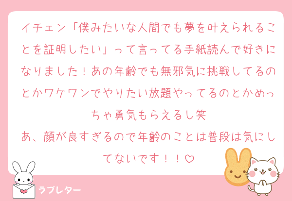 イチェン「僕みたいな人間でも夢を叶えられることを証明したい」って言ってる手紙読んで好きになりました！あの年齢でも無邪気に挑戦してるのとかワケワンでやりたい放題やってるのとかめっちゃ勇気もらえるし笑
あ、顔が良すぎるので年齢のことは普段は気にしてないです！！