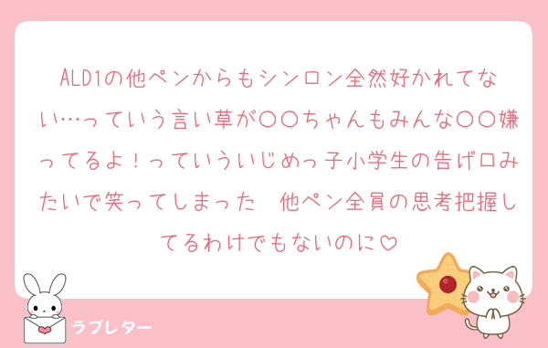 ALD1の他ペンからもシンロン全然好かれてない…っていう言い草が〇〇ちゃんもみんな〇〇嫌ってるよ！っていういじめっ子小学生の告げ口みたいで笑ってしまった　他ペン全員の思考把握してるわけでもないのに