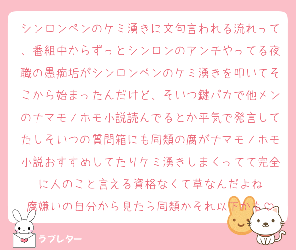 シンロンペンのケミ湧きに文句言われる流れって、番組中からずっとシンロンのアンチやってる夜職の愚痴垢がシンロンペンのケミ湧きを叩いてそこから始まったんだけど、そいつ鍵パカで他メンのナマモノホモ小説読んでるとか平気で発言してたしそいつの質問箱にも同類の腐がナマモノホモ小説おすすめしてたりケミ湧きしまくってて完全に人のこと言える資格なくて草なんだよね
腐嫌いの自分から見たら同類かそれ以下かも