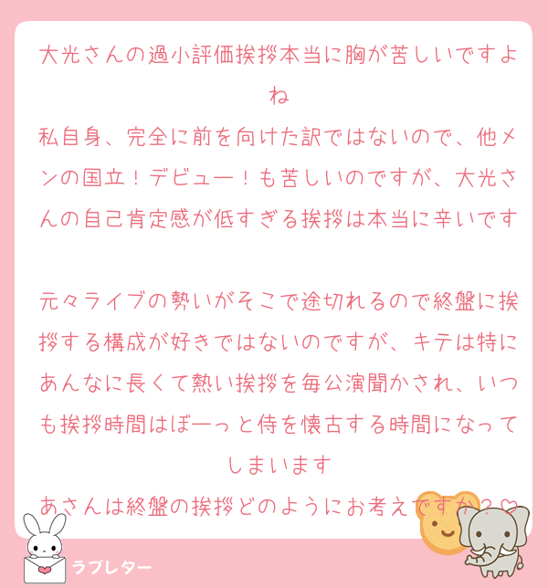 大光さんの過小評価挨拶本当に胸が苦しいですよね
私自身、完全に前を向けた訳ではないので、他メンの国立！デビュー！も苦しいのですが、大光さんの自己肯定感が低すぎる挨拶は本当に辛いです
元々ライブの勢いがそこで途切れるので終盤に挨拶する構成が好きではないのですが、キテは特にあんなに長くて熱い挨拶を毎公演聞かされ、いつも挨拶時間はぼーっと侍を懐古する時間になってしまいます
あさんは終盤の挨拶どのようにお考えですか？