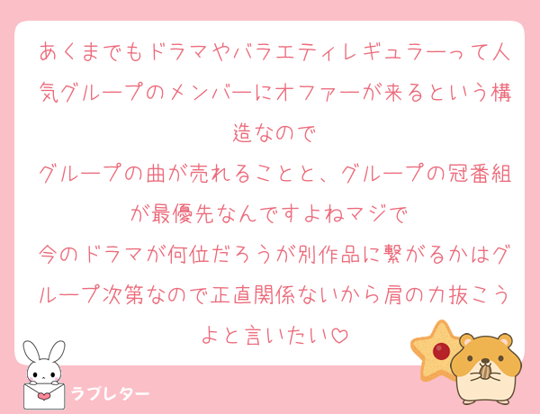 あくまでもドラマやバラエティレギュラーって人気グループのメンバーにオファーが来るという構造なので
グループの曲が売れることと、グループの冠番組が最優先なんですよねマジで⋯
今のドラマが何位だろうが別作品に繋がるかはグループ次第なので正直関係ないから肩の力抜こうよと言いたい