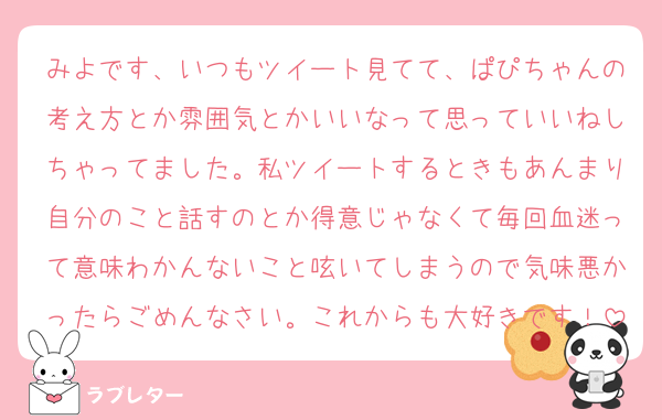 みよです、いつもツイート見てて、ぱぴちゃんの考え方とか雰囲気とかいいなって思っていいねしちゃってました。私ツイートするときもあんまり自分のこと話すのとか得意じゃなくて毎回血迷って意味わかんないこと呟いてしまうので気味悪かったらごめんなさい。これからも大好きです！