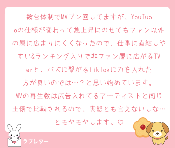 数台体制でMVブン回してますが、YouTubeの仕様が変わって急上昇にのせてもファン以外の層に広まりにくくなったので、仕事に直結しやすい&ランキング入りで非ファン層に広がるTVerと、バズに繋がるTikTokに力を入れた方が良いのでは…？と思い始めています。
MVの再生数は広告入れてるアーティストと同じ土俵で比較されるので、実態とも言えないしな…とモヤモヤします。