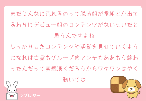 まだこんなに荒れるのって脱落組が番組とか出てるわりにデビュー組のコンテンツがないせいだと思うんですよね
しっかりしたコンテンツや活動を見せていくようになれば亡霊もグループ内アンチもああもう終わったんだって実感湧くだろうからワケワンはやく動いて