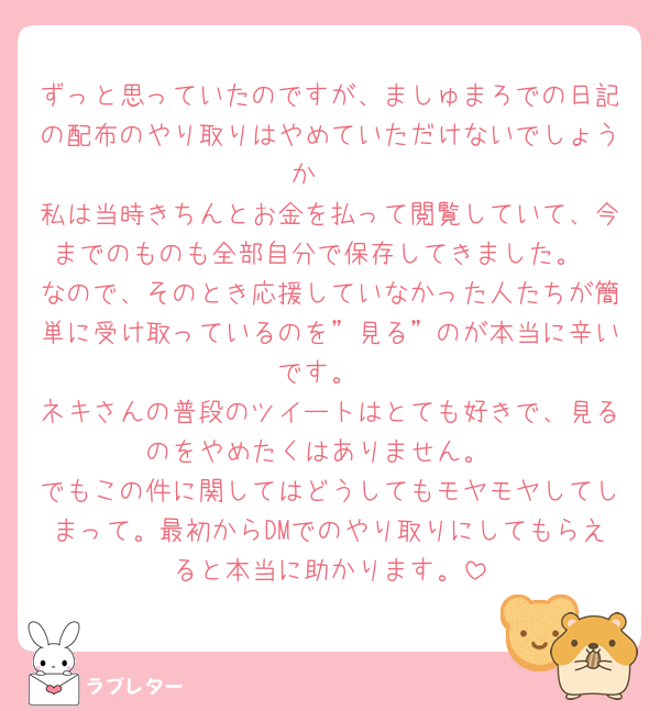 ずっと思っていたのですが、ましゅまろでの日記の配布のやり取りはやめていただけないでしょうか🥲
私は当時きちんとお金を払って閲覧していて、今までのものも全部自分で保存してきました。
なので、そのとき応援していなかった人たちが簡単に受け取っているのを”見る”のが本当に辛いです。
ネキさんの普段のツイートはとても好きで、見るのをやめたくはありません。
でもこの件に関してはどうしてもモヤモヤしてしまって。最初からDMでのやり取りにしてもらえると本当に助かります。