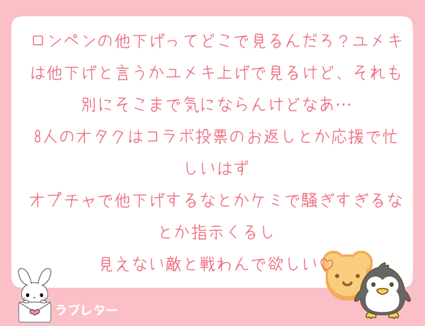 ロンペンの他下げってどこで見るんだろ？ユメキは他下げと言うかユメキ上げで見るけど、それも別にそこまで気にならんけどなあ…
8人のオタクはコラボ投票のお返しとか応援で忙しいはず
オプチャで他下げするなとかケミで騒ぎすぎるなとか指示くるし
見えない敵と戦わんで欲しい