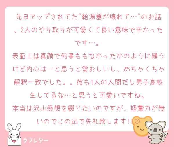 先日アップされてた"給湯器が壊れて…"のお話、2人のやり取りが可愛くて良い意味で辛かったです…。
表面上は真顔で何事ももなかったかのように繕うけど内心は…と思うと愛おしいし、めちゃくちゃ解釈一致でした。。彼も1人の人間だし男子高校生してるな…と思うと可愛いですね。
本当は沢山感想を綴りたいのですが、語彙力が無いのでこの辺で失礼致します!!