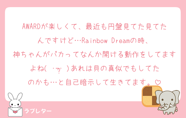 AWARDが楽しくて、最近も円盤見てた見てたんですけど…Rainbow Dreamの時、神ちゃんがパカってなんか開ける動作をしてますよね( ･-･̥ )あれは貝の真似でもしてたのかも…と自己暗示して生きてます。