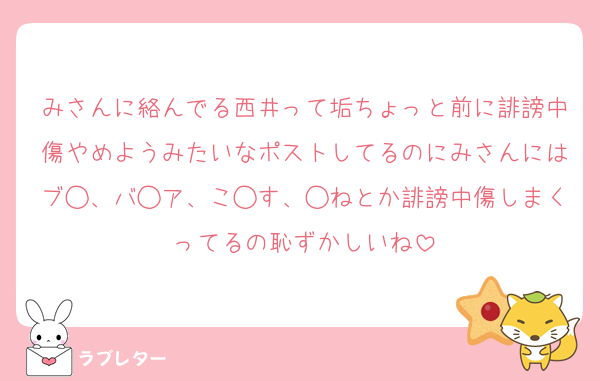 みさんに絡んでる西井って垢ちょっと前に誹謗中傷やめようみたいなポストしてるのにみさんにはブ◯、バ◯ア、こ◯す、◯ねとか誹謗中傷しまくってるの恥ずかしいね