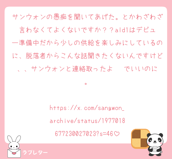 サンウォンの愚痴を聞いてあげた。とかわざわざ言わなくてよくないですか？？ald1はデビュー準備中だから少しの供給を楽しみにしているのに、脱落者からこんな話聞きたくないんですけど、、サンウォンと連絡取ったよ〜‼️でいいのに。

https://x.com/sangwon_archive/status/1977018677230027023?s=46