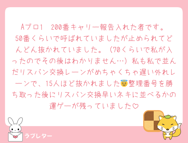 Aブロ1〜200番キャリー報告入れた者です。50番くらいで呼ばれていましたが止められてどんどん抜かれていました。（70くらいで私が入ったのでその後はわかりません…）私も私で並んだリスバン交換レーンがめちゃくちゃ遅い外れレーンで、15人ほど抜かれました😇整理番号を勝ち取った後にリスバン交換早いネキに並べるかの運ゲーが残っていました