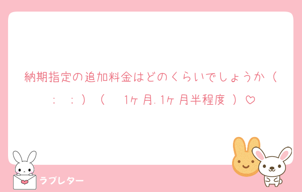 納期指定の追加料金はどのくらいでしょうか（ ;  ; ）（ 〜1ヶ月.1ヶ月半程度 ）