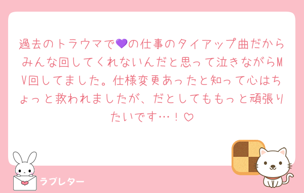 過去のトラウマで💜の仕事のタイアップ曲だからみんな回してくれないんだと思って泣きながらMV回してました。仕様変更あったと知って心はちょっと救われましたが、だとしてももっと頑張りたいです…！