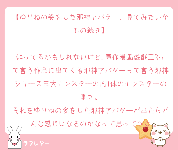 【ゆりねの姿をした邪神アバター、見てみたいかもの続き】

知ってるかもしれないけど､原作漫画遊戯王Rって言う作品に出てくる邪神アバターって言う邪神シリーズ三大モンスターの内1体のモンスターの事さ。
それをゆりねの姿をした邪神アバターが出たらどんな感じになるのかなって思ってさ