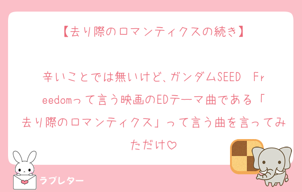 【去り際のロマンティクスの続き】

辛いことでは無いけど､ガンダムSEED　Freedomって言う映画のEDテーマ曲である「去り際のロマンティクス」って言う曲を言ってみただけ