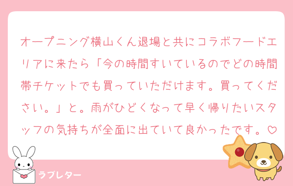 オープニング横山くん退場と共にコラボフードエリアに来たら「今の時間すいているのでどの時間帯チケットでも買っていただけます。買ってください。」と。雨がひどくなって早く帰りたいスタッフの気持ちが全面に出ていて良かったです。