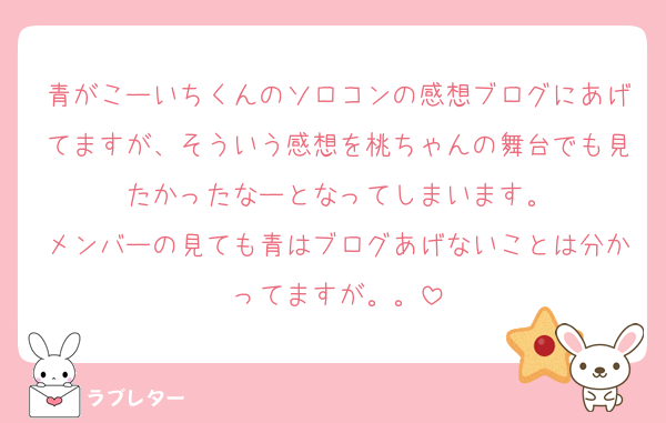 青がこーいちくんのソロコンの感想ブログにあげてますが、そういう感想を桃ちゃんの舞台でも見たかったなーとなってしまいます。
メンバーの見ても青はブログあげないことは分かってますが。。