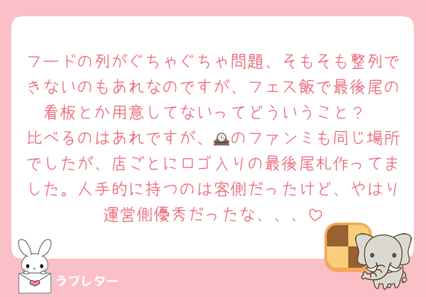 フードの列がぐちゃぐちゃ問題、そもそも整列できないのもあれなのですが、フェス飯で最後尾の看板とか用意してないってどういうこと？
比べるのはあれですが、🕰のファンミも同じ場所でしたが、店ごとにロゴ入りの最後尾札作ってました。人手的に持つのは客側だったけど、やはり運営側優秀だったな、、、