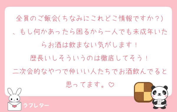 全員のご飯会(ちなみにこれどこ情報ですか？)、もし何かあったら困るから一人でも未成年いたらお酒は飲まない気がします！
歴長いしそういうのは徹底してそう！
二次会的なやつで仲いい人たちでお酒飲んでると思ってます。