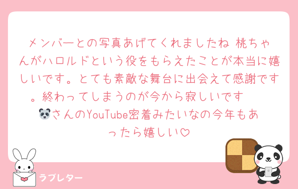 メンバーとの写真あげてくれましたね☺️桃ちゃんがハロルドという役をもらえたことが本当に嬉しいです。とても素敵な舞台に出会えて感謝です。終わってしまうのが今から寂しいです🥲
🐼さんのYouTube密着みたいなの今年もあったら嬉しい