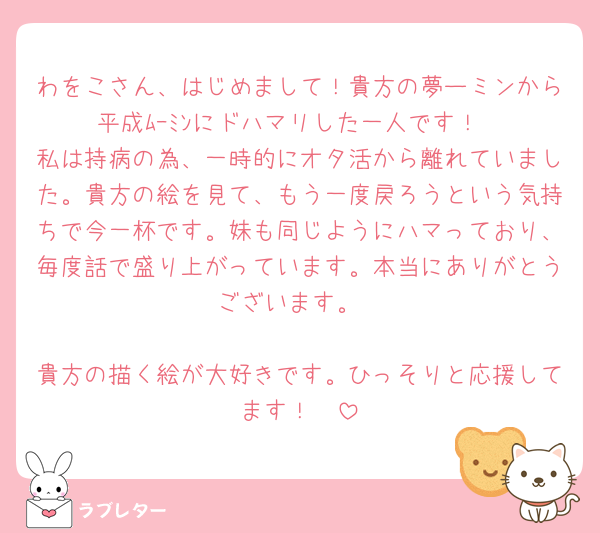 わをこさん、はじめまして！貴方の夢ーミンから平成ﾑｰﾐﾝにドハマリした一人です！
私は持病の為、一時的にオタ活から離れていました。貴方の絵を見て、もう一度戻ろうという気持ちで今一杯です。妹も同じようにハマっており、毎度話で盛り上がっています。本当にありがとうございます。

貴方の描く絵が大好きです。ひっそりと応援してます！🥰