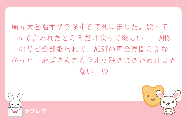 周り大合唱オタク多すぎて死にました。歌って！って言われたところだけ歌って欲しい🥲🥲ANSのサビ全部歌われて、WESTの声全然聞こえなかった🥲おばさんのカラオケ聴きにきたわけじゃない🥲