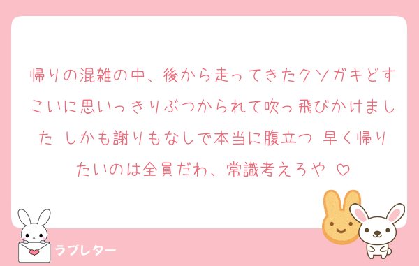 帰りの混雑の中、後から走ってきたクソガキどすこいに思いっきりぶつかられて吹っ飛びかけました♡しかも謝りもなしで本当に腹立つ♡早く帰りたいのは全員だわ、常識考えろや♡