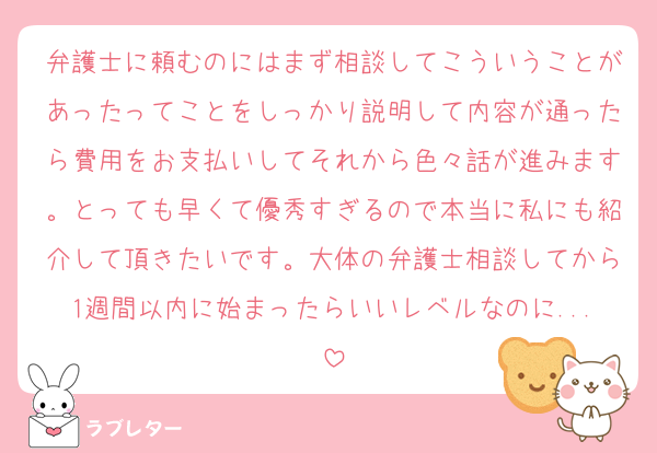 弁護士に頼むのにはまず相談してこういうことがあったってことをしっかり説明して内容が通ったら費用をお支払いしてそれから色々話が進みます。とっても早くて優秀すぎるので本当に私にも紹介して頂きたいです。大体の弁護士相談してから1週間以内に始まったらいいレベルなのに...