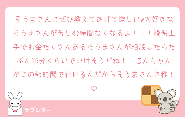 そうまさんにぜひ教えてあげて欲しいw大好きなそうまさんが苦しむ時間なくなるよ！！！説明上手でお金たくさんあるそうまさんが相談したらたぶん15分くらいでいけそうだね！！ほんちゃんがこの短時間で行けるんだからそうまさんさ秒！