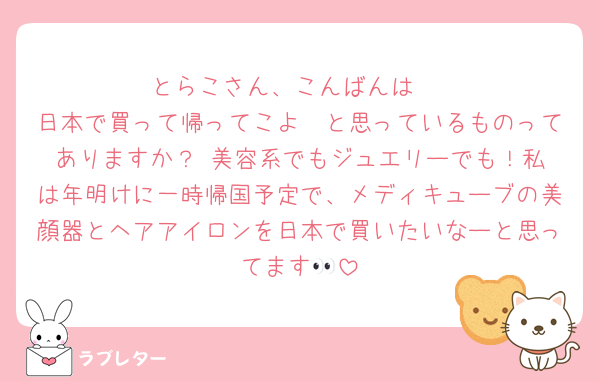 とらこさん、こんばんは♡
日本で買って帰ってこよ〜と思っているものってありますか？☺️美容系でもジュエリーでも！私は年明けに一時帰国予定で、メディキューブの美顔器とヘアアイロンを日本で買いたいなーと思ってます👀